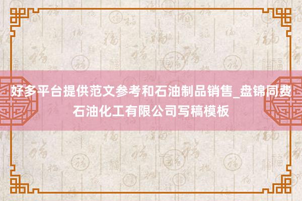 好多平台提供范文参考和石油制品销售_盘锦同费石油化工有限公司写稿模板