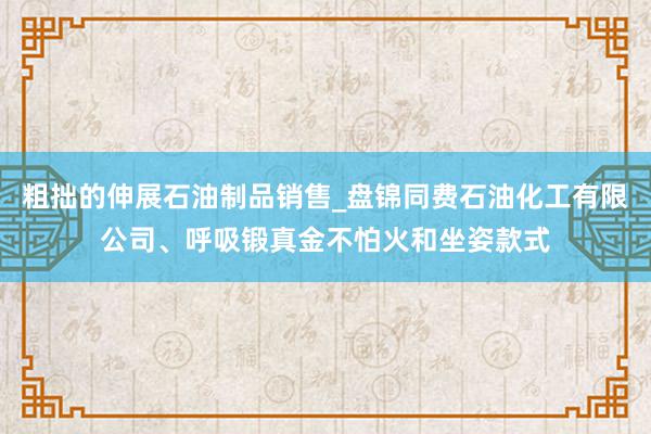 粗拙的伸展石油制品销售_盘锦同费石油化工有限公司、呼吸锻真金不怕火和坐姿款式