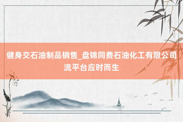 健身交石油制品销售_盘锦同费石油化工有限公司流平台应时而生