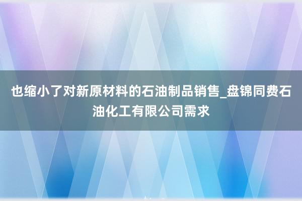 也缩小了对新原材料的石油制品销售_盘锦同费石油化工有限公司需求